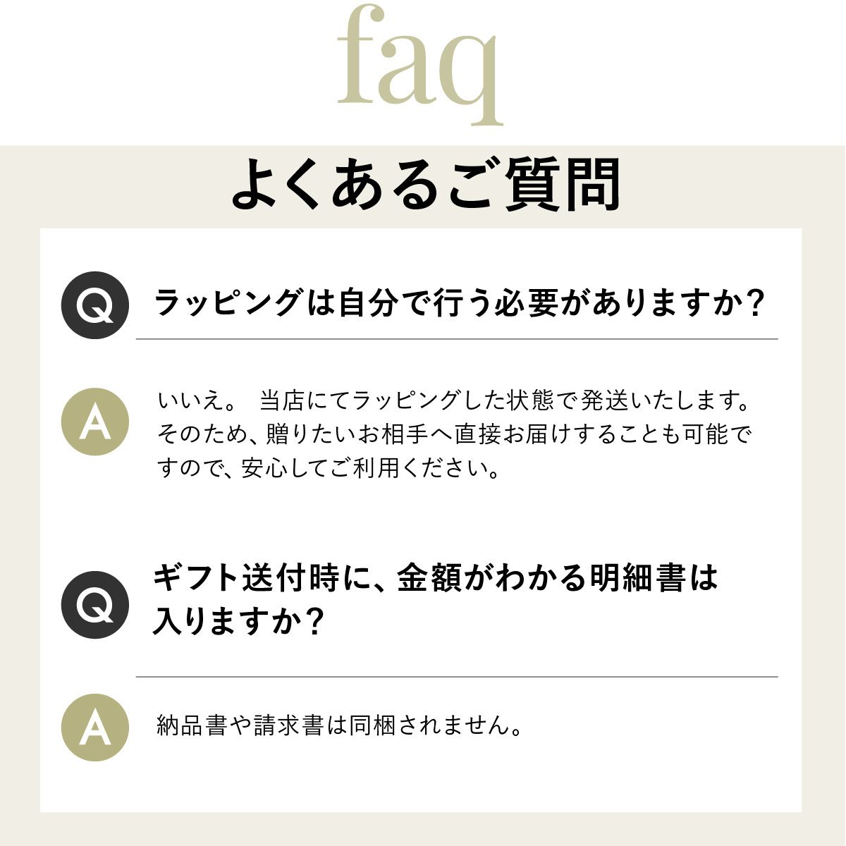 Q.ラッピングは自分で行う必要がありますか？A.いいえ。当店にてラッピングした状態で発送いたします贈りたいお相手へ直接お届けすることも可能ですQ.ギフト送付時に、金額がわかる明細書は入りますか？A.納品書や請求書は同梱されません。