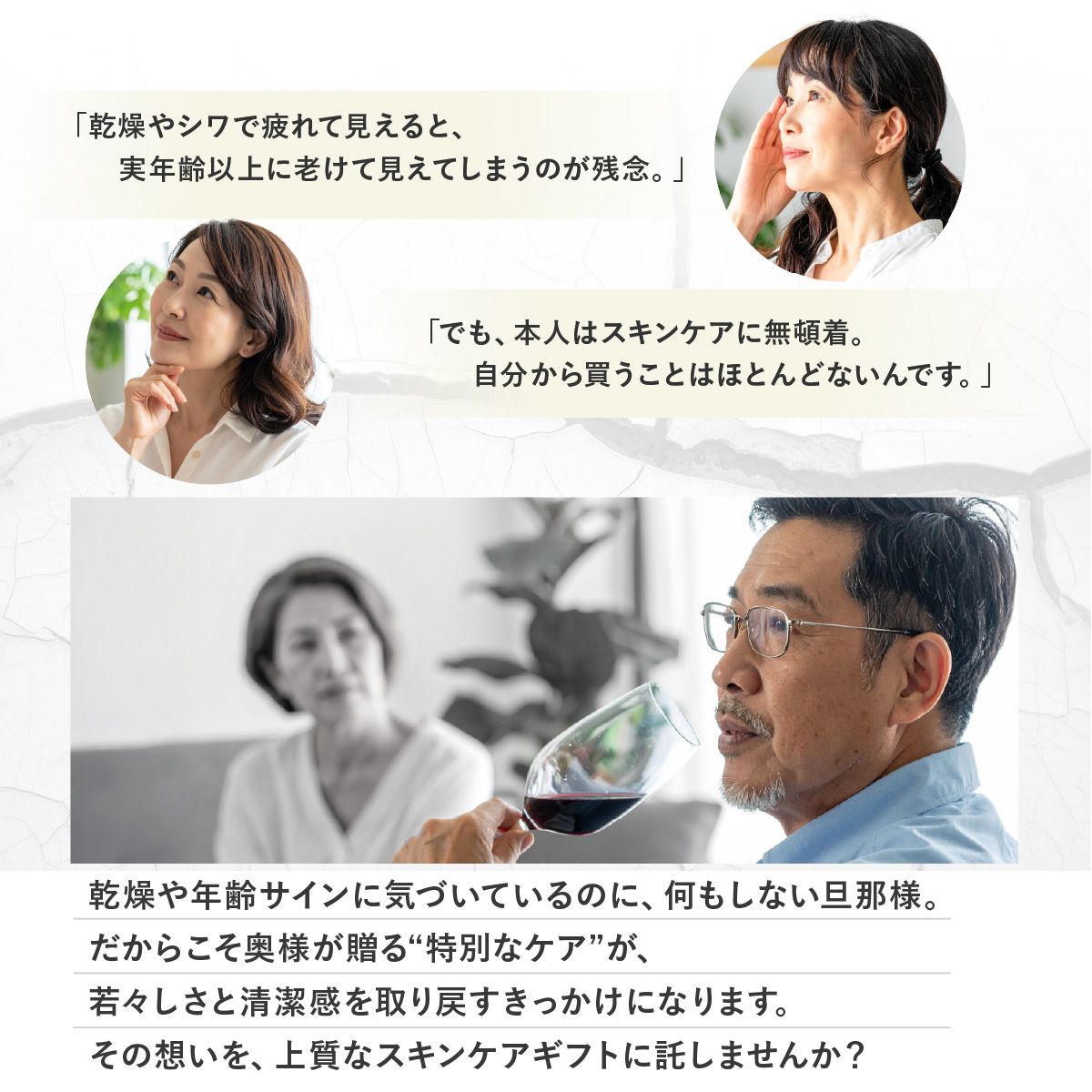 「乾燥やシワで疲れて見えると実年齢以上に老けて見えてしまうのが残念。」「でも本人はスキンケアに無頓着。自分から買うことはほとんどないんです。」乾燥や年齢サインに気づいているのに、何もしない旦那様。だからこそ奥様が贈る“特別なケア”が、若々しさと清潔感を取り戻すきっかけになります。その想いを、上質なスキンケアギフトに託しませんか？