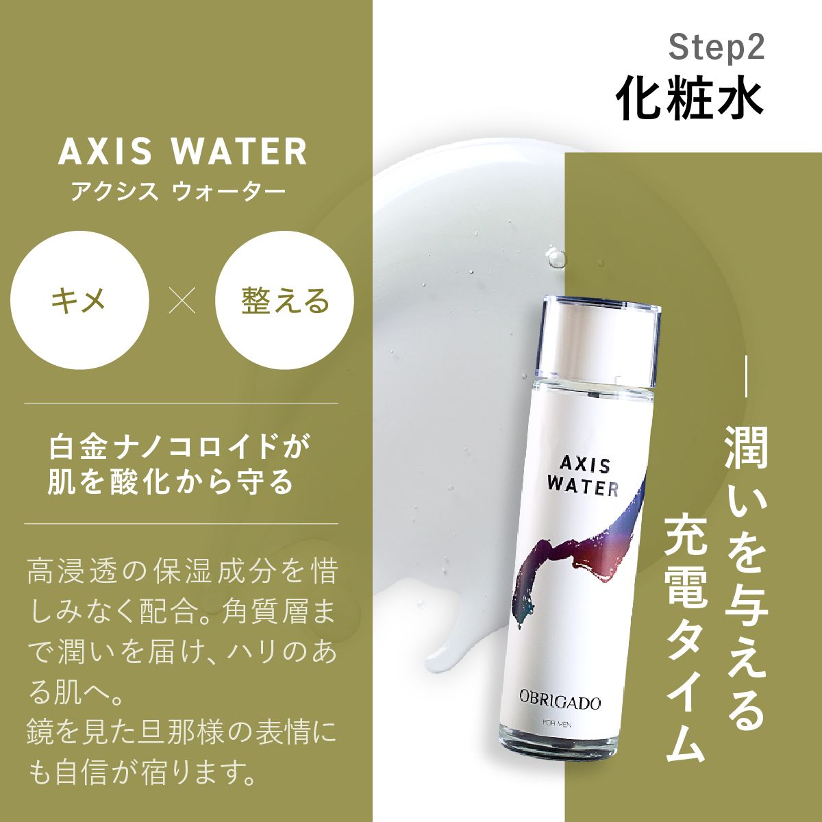 Step 2 AXIS WATERアクシス ウォーター化粧水。潤いを与える充電タイム自金ナノコロイドが肌を酸化から守る。高浸透の保湿成分を惜しみなく配合。角質層まで潤いを届け、ハリのある肌へ。鏡を見た旦那様の表情にも自信が宿ります。
