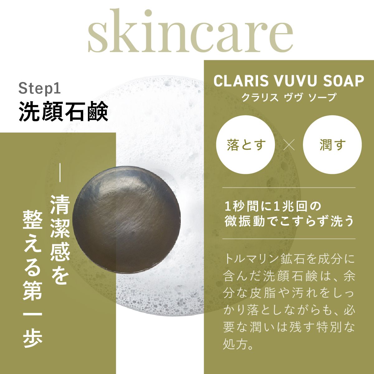 Step 1 CLARIS VUVU SOAPクラリスヴヴソープ洗顔石鹸、清潔感を整える第一歩。1秒間に1兆回の微振動でこすらず洗うトルマリン鉱石を成分に含んだ洗顔石鹸は、余分な皮脂や汚れをしっかり落としながらも、必要な潤いは残す特別な処方。