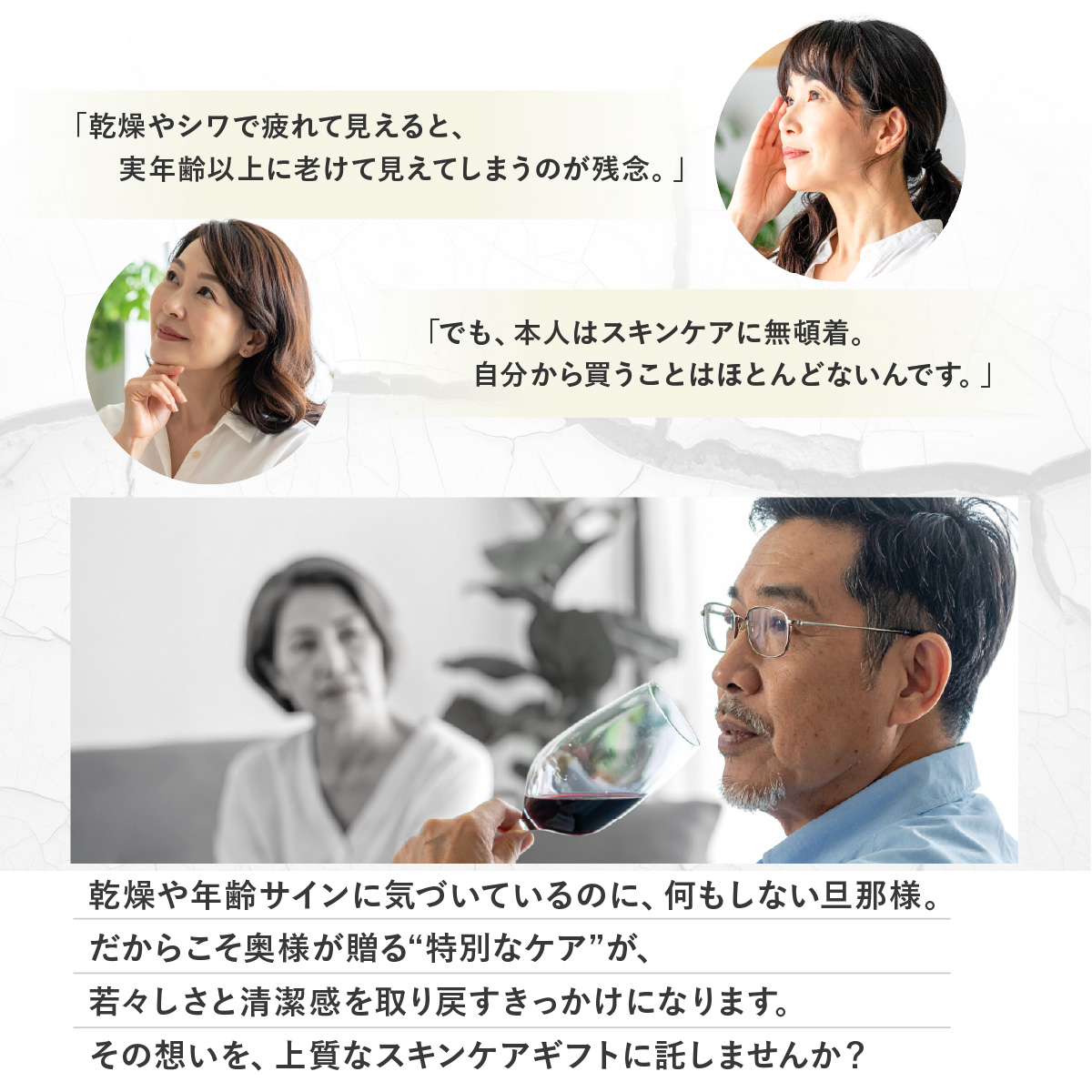 「乾燥やシワで疲れて見えると実年齢以上に老けて見えてしまうのが残念。」「でも本人はスキンケアに無頓着。自分から買うことはほとんどないんです。」乾燥や年齢サインに気づいているのに、何もしない旦那様。だからこそ奥様が贈る“特別なケア”が、若々しさと清潔感を取り戻すきっかけになります。その想いを、上質なスキンケアギフトに託しませんか?