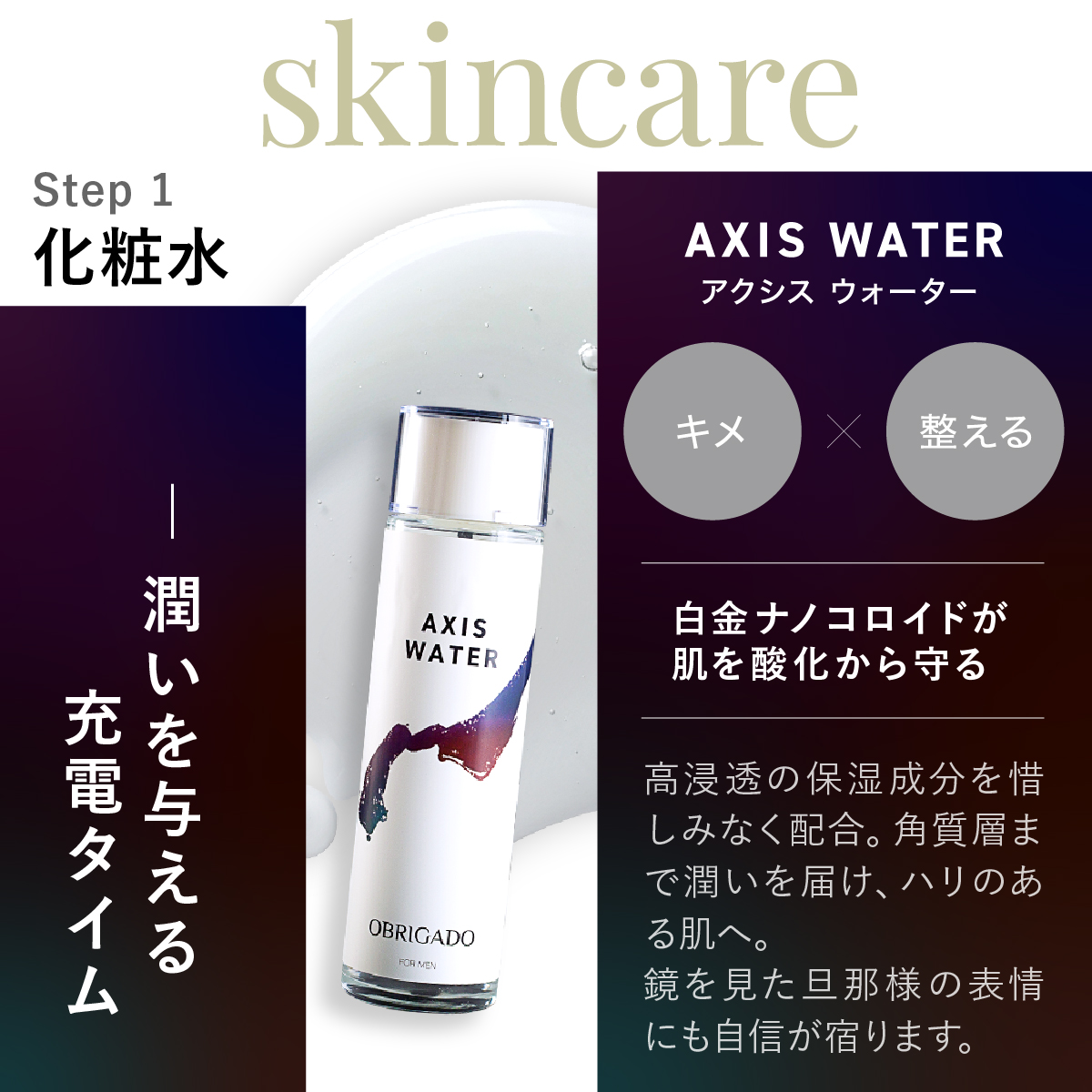 Step 1 AXIS WATERアクシス ウォーター化粧水。潤いを与える充電タイム自金ナノコロイドが肌を酸化から守る。高浸透の保湿成分を惜しみなく配合。角質層まで潤いを届け、ハリのある肌へ。鏡を見た旦那様の表情にも自信が宿ります。