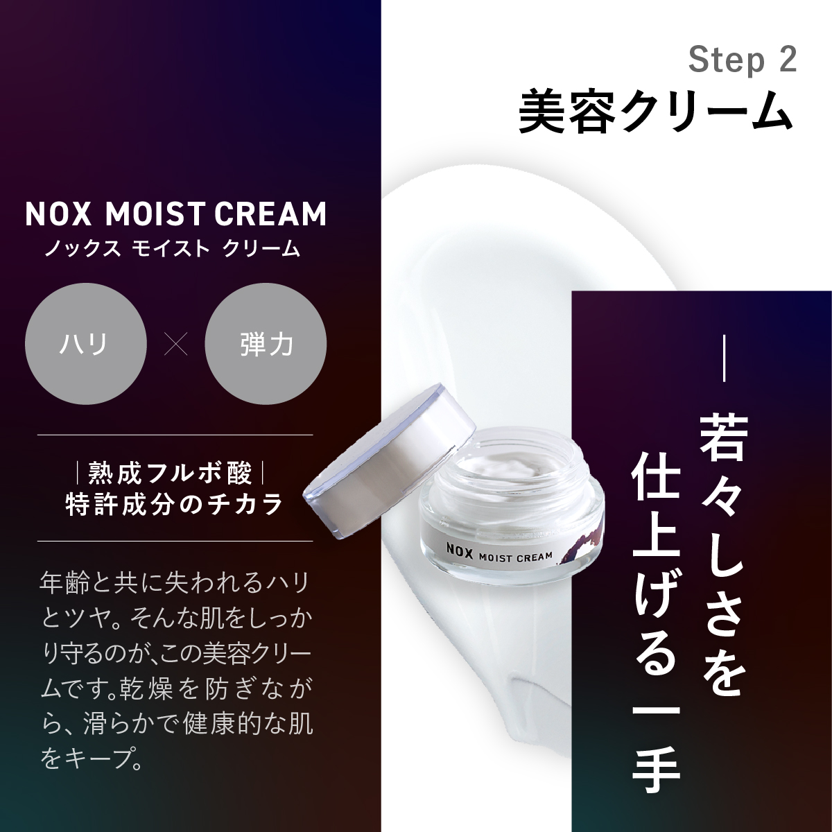 Step 2 NOX MOIST CREAMノックス モイストクリーム美容クリーム。若々しさを仕上げる一手。熟成フルボ酸|特許成分のチカラ年齢と共に失われるハリとツヤ。そんな肌をしっかり守るのが、この美容クリームです。乾燥を防ぎながら、滑らかで健康的な肌をキープ。
