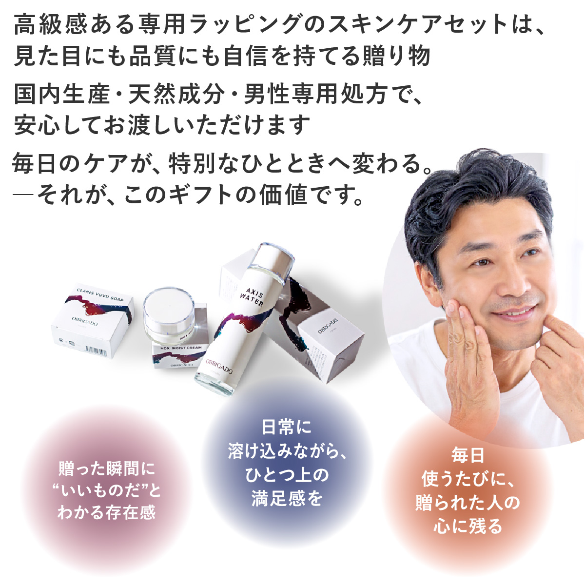 高級感ある専用ラッピングのスキンケアセットは、見た目にも品質にも自信を持てる贈り物。国内生産・天然成分・男性専用処方で、安心してお渡しいただけます。毎日のケアが、特別なひとときへ変わる。それが、このギフトの価値です。贈った瞬間に“いいものだ”とわかる存在感日常に溶け込みながら、ひとつ上の満足感を毎日使うたびに、贈られた人の心に残る