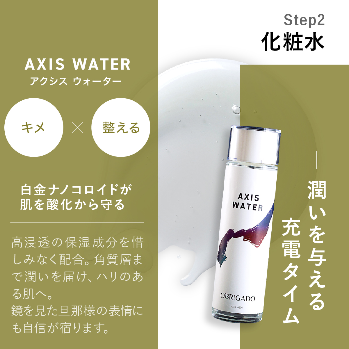 Step 2 AXIS WATERアクシス ウォーター化粧水。潤いを与える充電タイム自金ナノコロイドが肌を酸化から守る。高浸透の保湿成分を惜しみなく配合。角質層まで潤いを届け、ハリのある肌へ。鏡を見た旦那様の表情にも自信が宿ります。